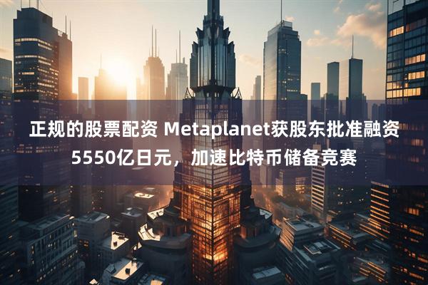正规的股票配资 Metaplanet获股东批准融资5550亿日元，加速比特币储备竞赛