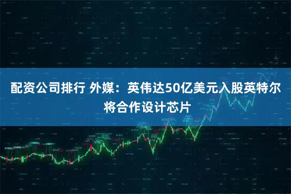 配资公司排行 外媒：英伟达50亿美元入股英特尔 将合作设计芯片