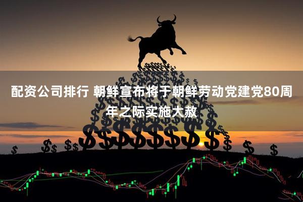 配资公司排行 朝鲜宣布将于朝鲜劳动党建党80周年之际实施大赦