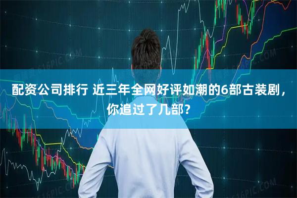 配资公司排行 近三年全网好评如潮的6部古装剧，你追过了几部？