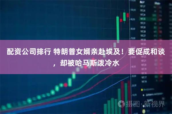 配资公司排行 特朗普女婿亲赴埃及！要促成和谈，却被哈马斯泼冷水