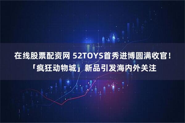 在线股票配资网 52TOYS首秀进博圆满收官！「疯狂动物城」新品引发海内外关注