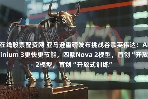 在线股票配资网 亚马逊重磅发布挑战谷歌英伟达：AI芯片Trainium 3更快更节能，四款Nova 2模型，首创“开放式训练”
