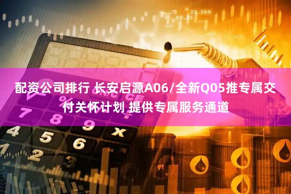 配资公司排行 长安启源A06/全新Q05推专属交付关怀计划 提供专属服务通道