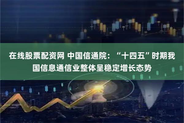 在线股票配资网 中国信通院:“十四五”时期我国信息通信业整体呈稳定增长态势