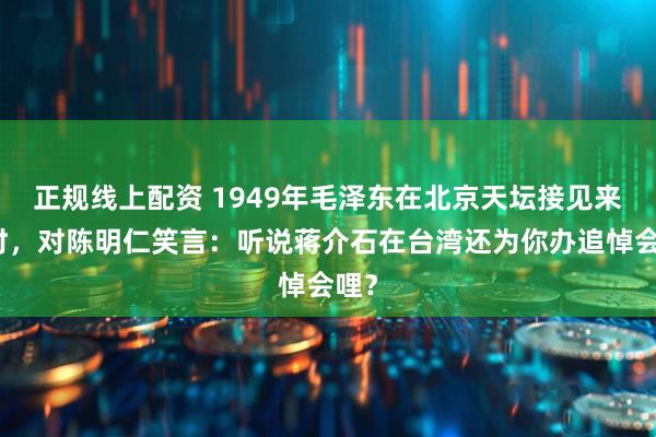 正规线上配资 1949年毛泽东在北京天坛接见来客时,对陈明仁笑言:听说蒋介石在台湾还为你办追悼会哩?