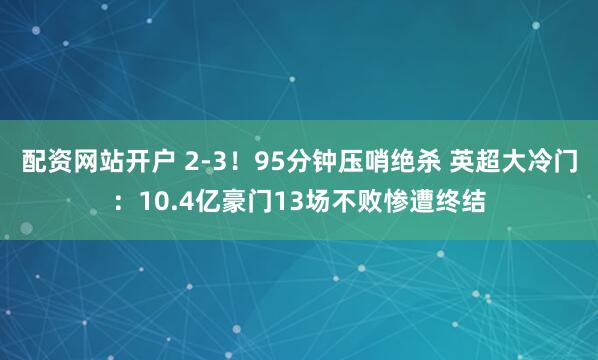 配资网站开户 2-3！95分钟压哨绝杀 英超大冷门：10.4亿豪门13场不败惨遭终结