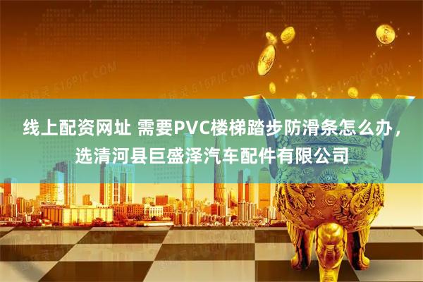 线上配资网址 需要PVC楼梯踏步防滑条怎么办，选清河县巨盛泽汽车配件有限公司