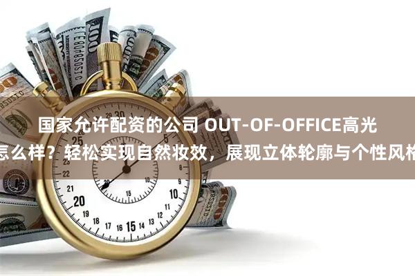 国家允许配资的公司 OUT-OF-OFFICE高光怎么样?轻松实现自然妆效,展现立体轮廓与个性风格