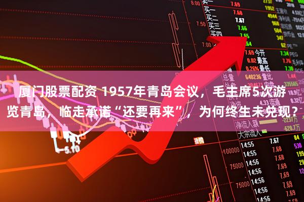 厦门股票配资 1957年青岛会议,毛主席5次游览青岛,临走承诺“还要再来”,为何终生未兑现?