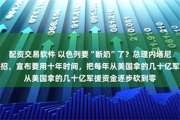 配资交易软件 以色列要“断奶”了？总理内塔尼亚胡最近放了个大招，宣布要用十年时间，把每年从美国拿的几十亿军援资金逐步砍到零