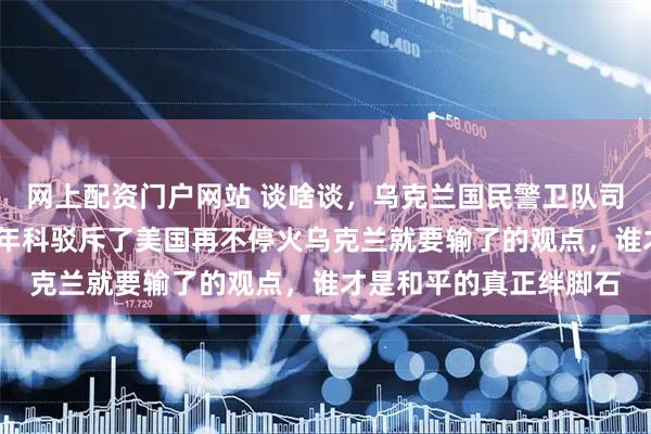 网上配资门户网站 谈啥谈，乌克兰国民警卫队司令奥列克桑德尔·皮夫年科驳斥了美国再不停火乌克兰就要输了的观点，谁才是和平的真正绊脚石