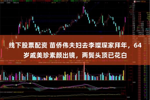 线下股票配资 苗侨伟夫妇去李璨琛家拜年，64岁戚美珍素颜出镜，两鬓头顶已花白