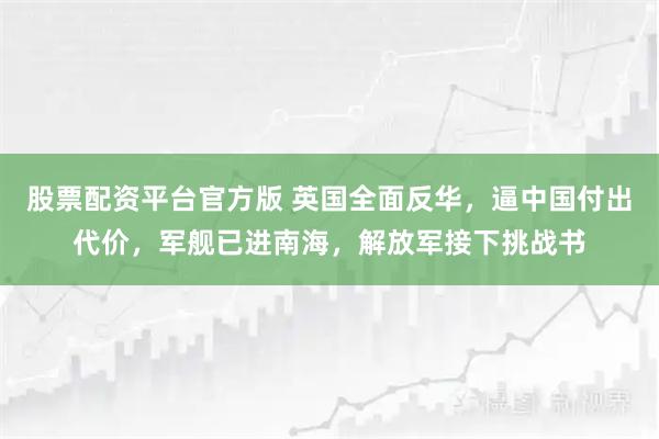 股票配资平台官方版 英国全面反华,逼中国付出代价,军舰已进南海,解放军接下挑战书