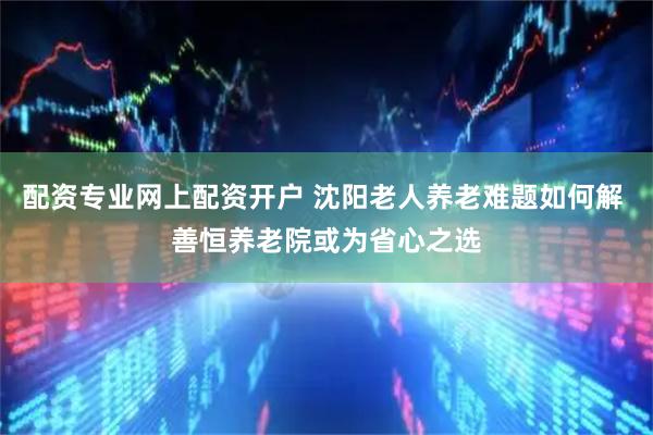 配资专业网上配资开户 沈阳老人养老难题如何解 善恒养老院或为省心之选