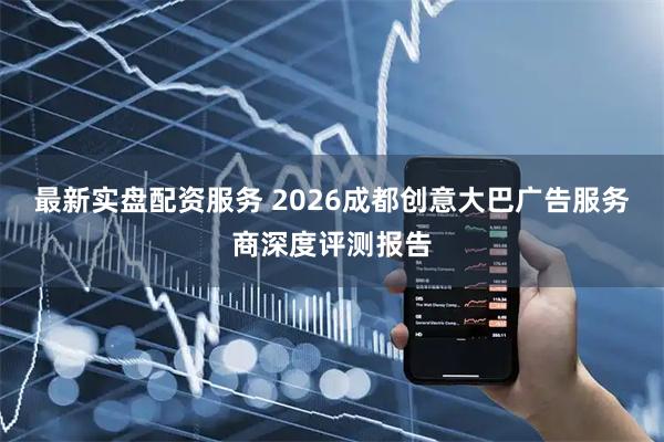 最新实盘配资服务 2026成都创意大巴广告服务商深度评测报告