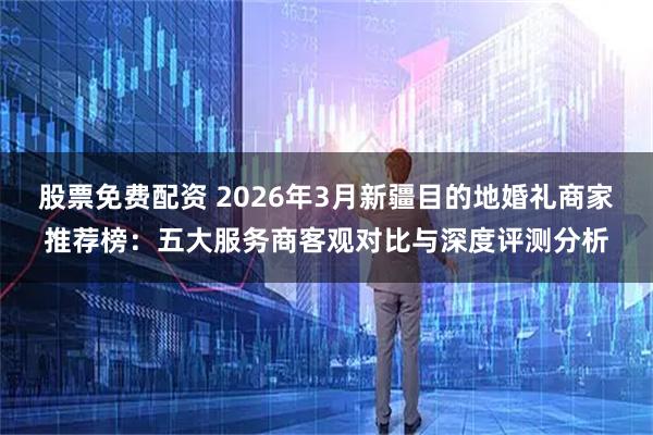 股票免费配资 2026年3月新疆目的地婚礼商家推荐榜：五大服务商客观对比与深度评测分析