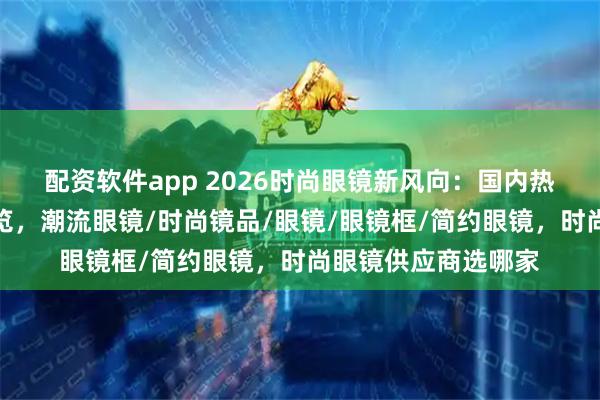 配资软件app 2026时尚眼镜新风向：国内热门眼镜企业推荐一览，潮流眼镜/时尚镜品/眼镜/眼镜框/简约眼镜，时尚眼镜供应商选哪家