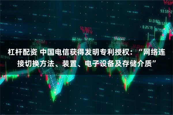 杠杆配资 中国电信获得发明专利授权：“网络连接切换方法、装置、电子设备及存储介质”