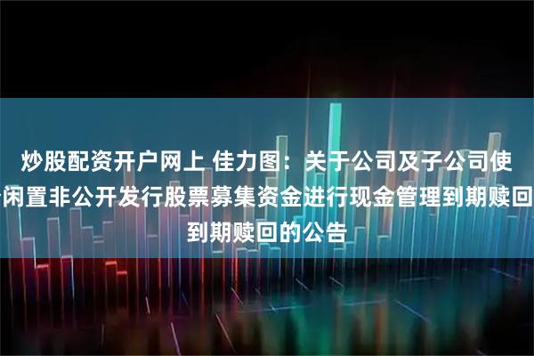 炒股配资开户网上 佳力图:关于公司及子公司使用部分闲置非公开发行股票募集资金进行现金管理到期赎回的公告