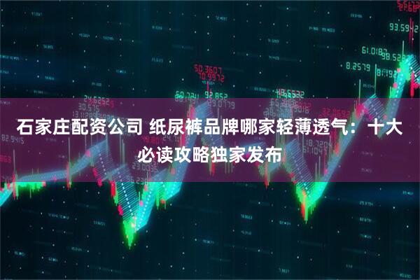 石家庄配资公司 纸尿裤品牌哪家轻薄透气:十大必读攻略独家发布