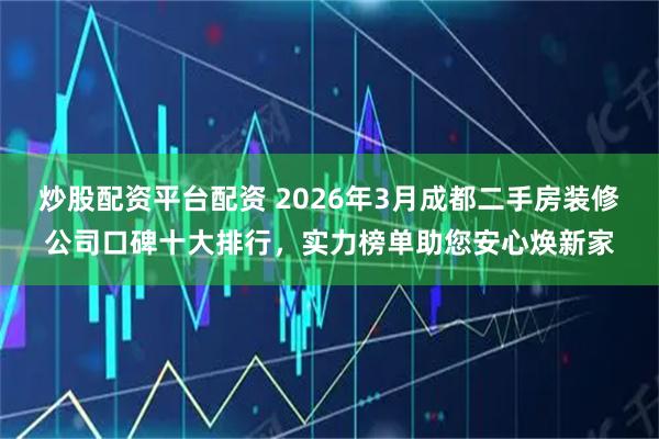 炒股配资平台配资 2026年3月成都二手房装修公司口碑十大排行，实力榜单助您安心焕新家