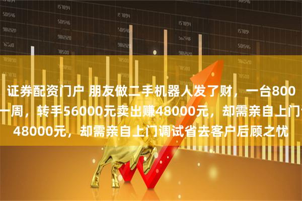 证券配资门户 朋友做二手机器人发了财，一台8000元收购旧货回来大修一周，转手56000元卖出赚48000元，却需亲自上门调试省去客户后顾之忧