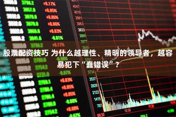 股票配资技巧 为什么越理性、精明的领导者，越容易犯下“蠢错误”？