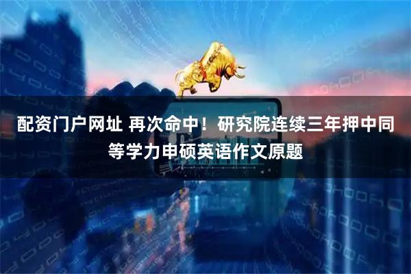 配资门户网址 再次命中！研究院连续三年押中同等学力申硕英语作文原题