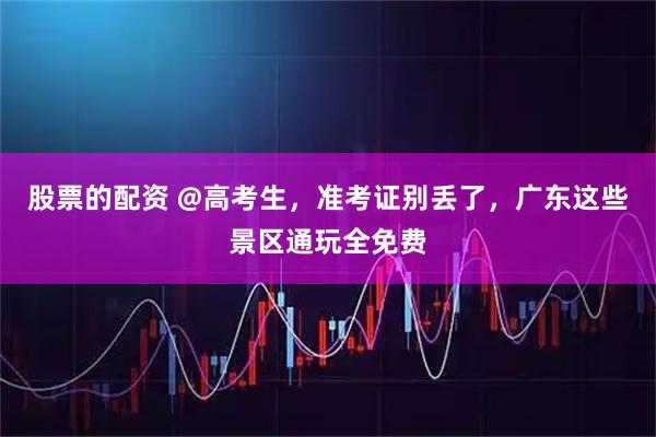 股票的配资 @高考生，准考证别丢了，广东这些景区通玩全免费