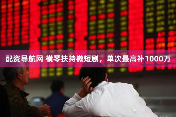 配资导航网 横琴扶持微短剧，单次最高补1000万