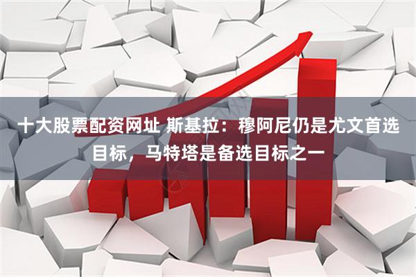 十大股票配资网址 斯基拉：穆阿尼仍是尤文首选目标，马特塔是备选目标之一