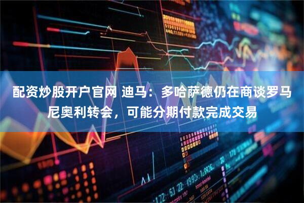 配资炒股开户官网 迪马：多哈萨德仍在商谈罗马尼奥利转会，可能分期付款完成交易