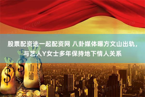 股票配资选一起配资网 八卦媒体曝方文山出轨，与艺人Y女士多年保持地下情人关系