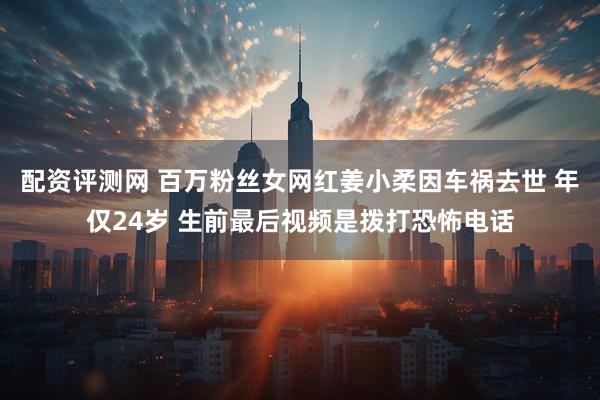 配资评测网 百万粉丝女网红姜小柔因车祸去世 年仅24岁 生前最后视频是拨打恐怖电话