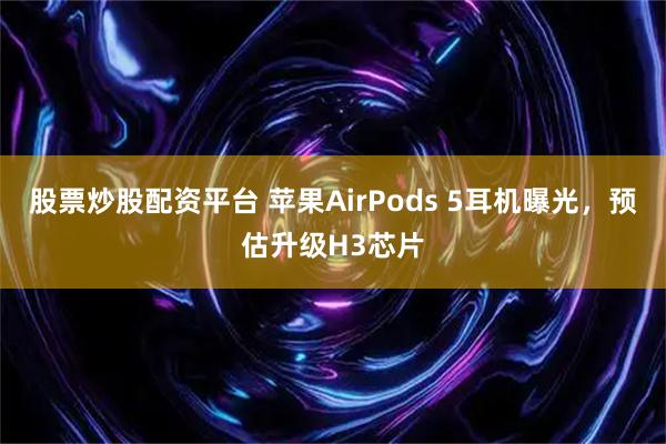 股票炒股配资平台 苹果AirPods 5耳机曝光，预估升级H3芯片