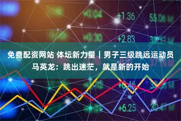 免费配资网站 体坛新力量｜男子三级跳远运动员马英龙：跳出迷茫，就是新的开始