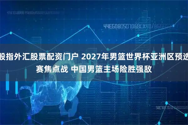 股指外汇股票配资门户 2027年男篮世界杯亚洲区预选赛焦点战 中国男篮主场险胜强敌
